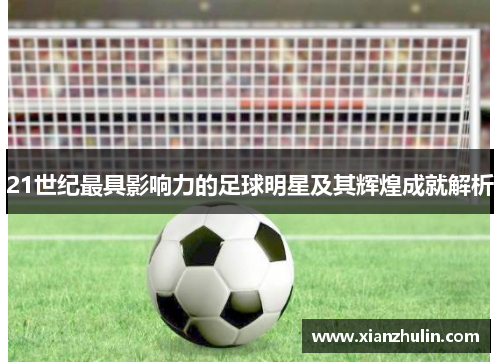 21世纪最具影响力的足球明星及其辉煌成就解析