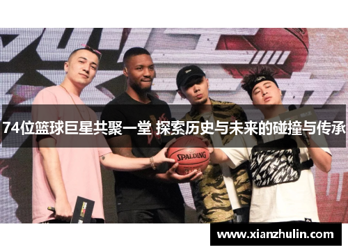 74位篮球巨星共聚一堂 探索历史与未来的碰撞与传承