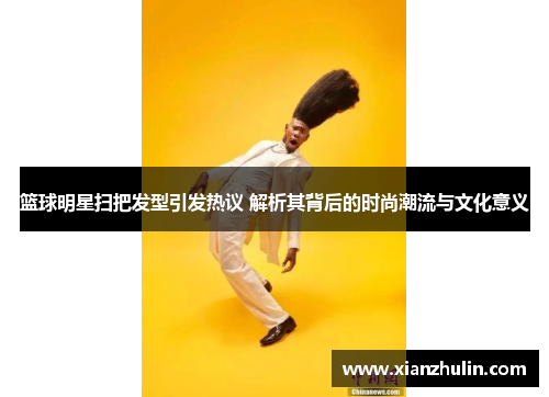 篮球明星扫把发型引发热议 解析其背后的时尚潮流与文化意义