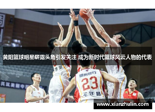 黄阳篮球明星崭露头角引发关注 成为新时代篮球风云人物的代表